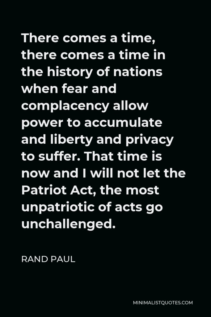 Rand Paul Quote - There comes a time, there comes a time in the history of nations when fear and complacency allow power to accumulate and liberty and privacy to suffer. That time is now and I will not let the Patriot Act, the most unpatriotic of acts go unchallenged.