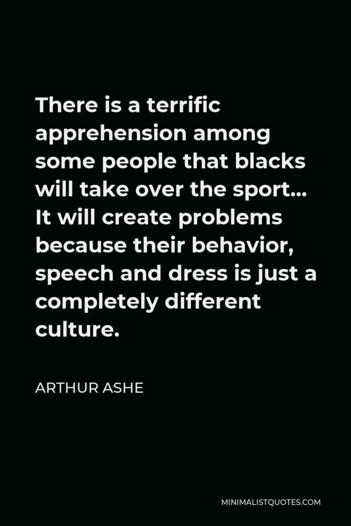 Arthur Ashe Quote - There is a terrific apprehension among some people that blacks will take over the sport… It will create problems because their behavior, speech and dress is just a completely different culture.