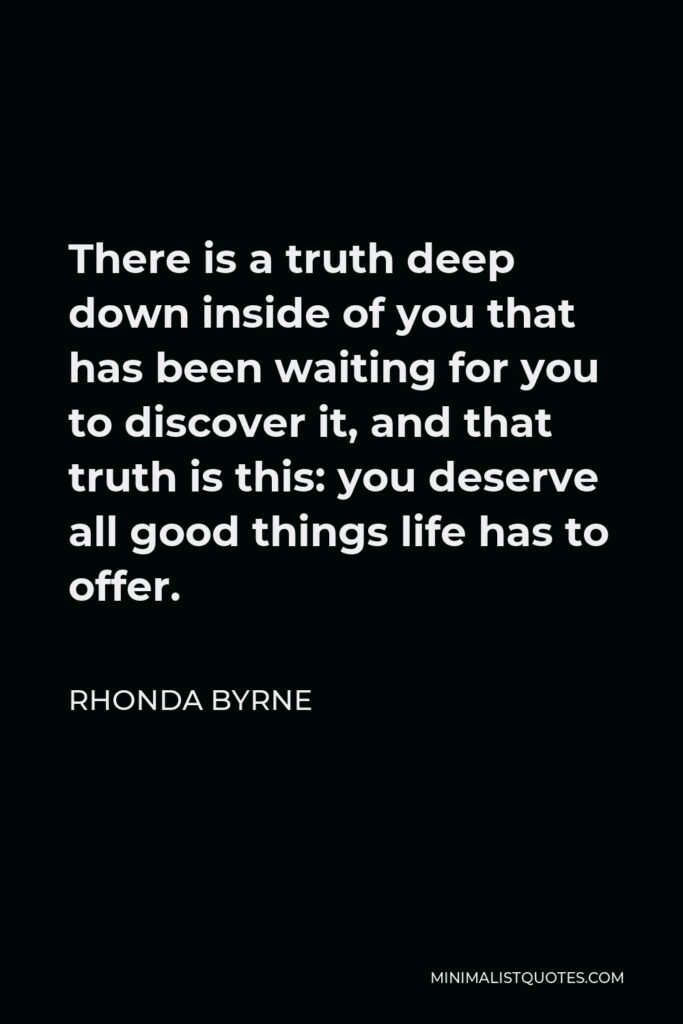 Rhonda Byrne Quote - There is a truth deep down inside of you that has been waiting for you to discover it, and that truth is this: you deserve all good things life has to offer.