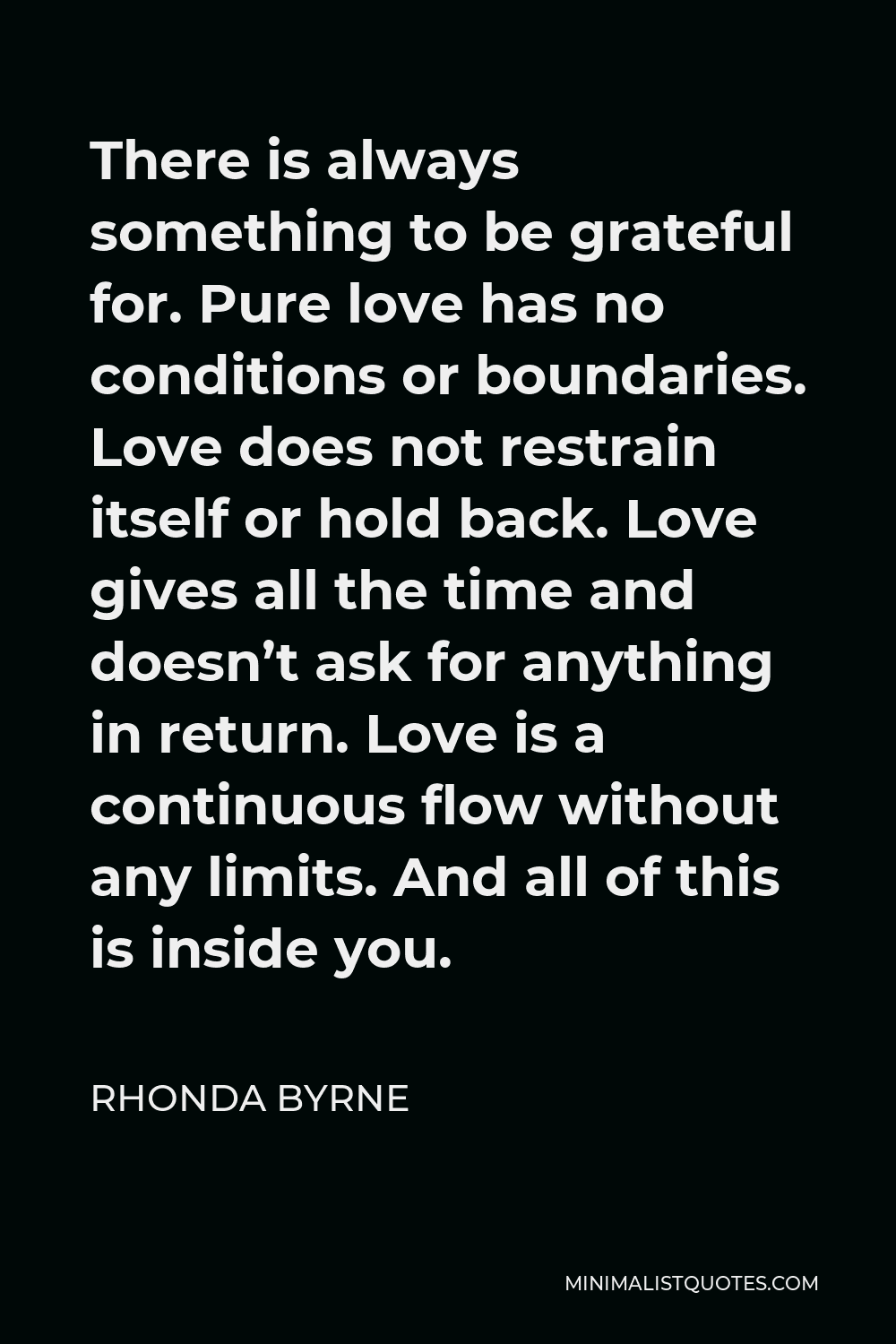 Rhonda Byrne Quote - There is always something to be grateful for. Pure love has no conditions or boundaries. Love does not restrain itself or hold back. Love gives all the time and doesn’t ask for anything in return. Love is a continuous flow without any limits. And all of this is inside you.