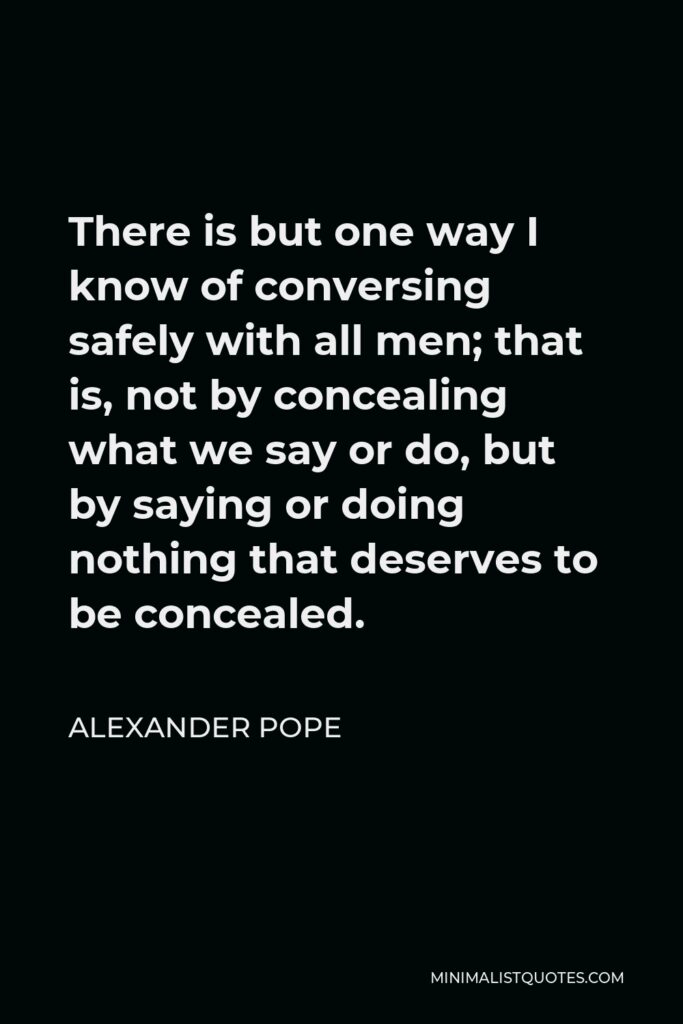 Alexander Pope Quote - There is but one way I know of conversing safely with all men; that is, not by concealing what we say or do, but by saying or doing nothing that deserves to be concealed.