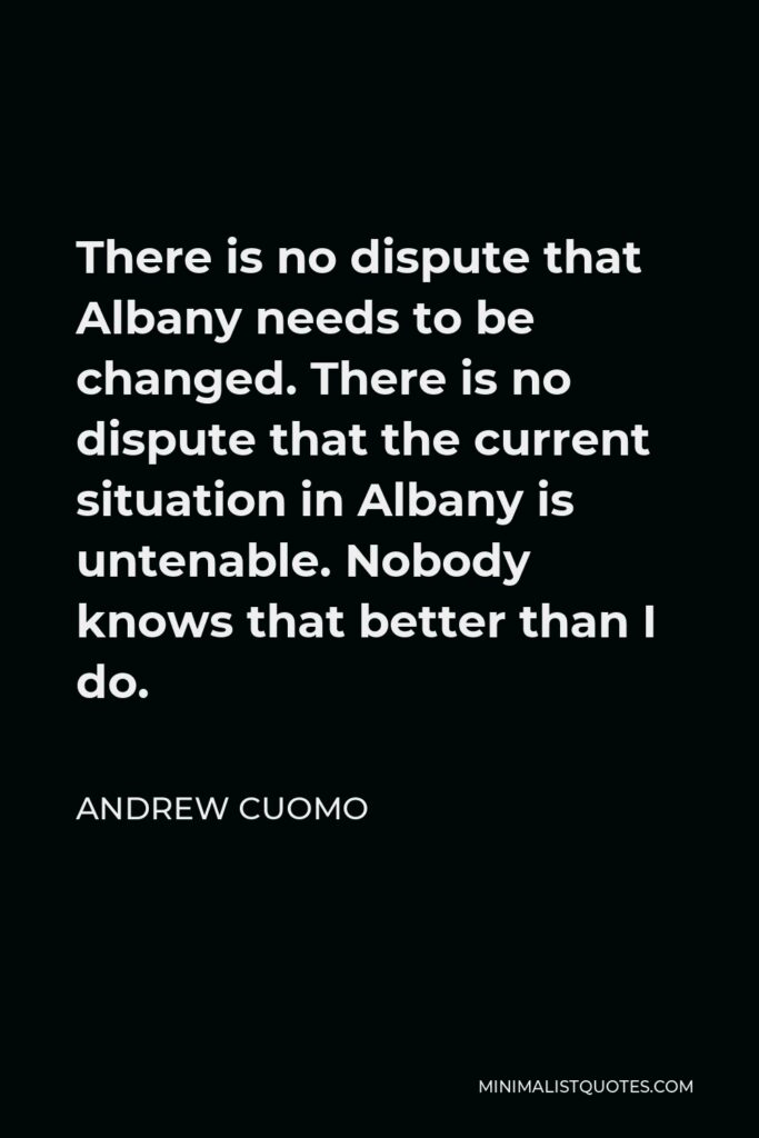 Andrew Cuomo Quote - There is no dispute that Albany needs to be changed. There is no dispute that the current situation in Albany is untenable. Nobody knows that better than I do.