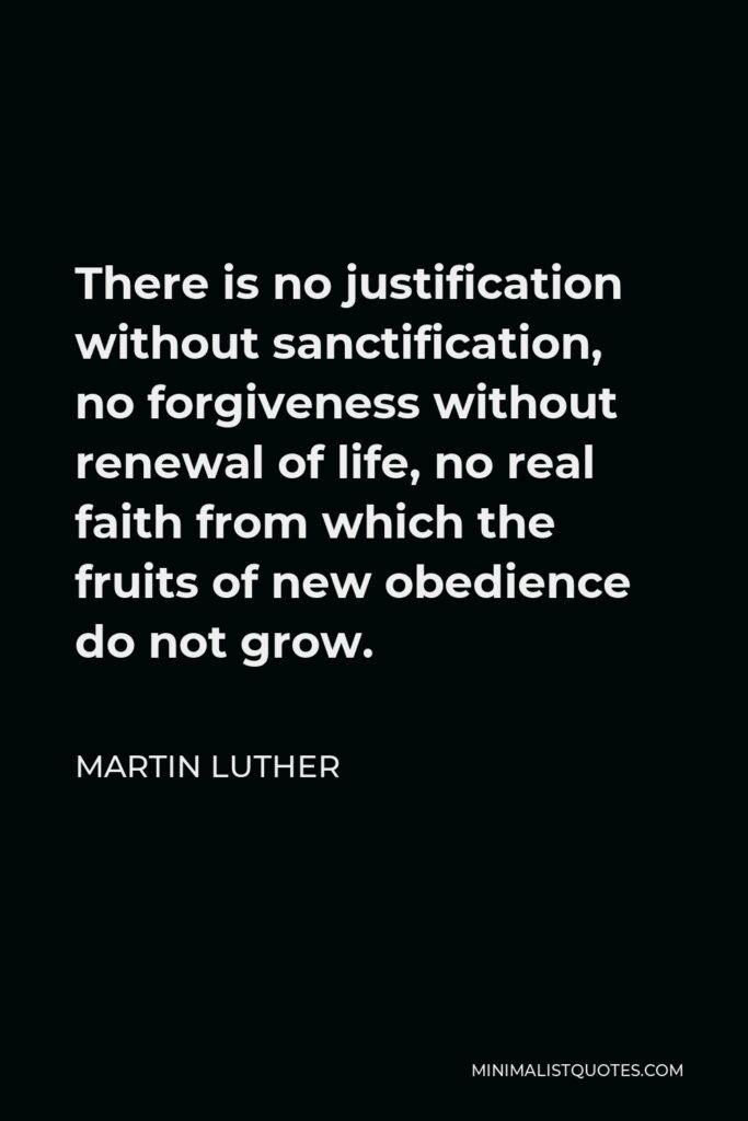 Martin Luther Quote - There is no justification without sanctification, no forgiveness without renewal of life, no real faith from which the fruits of new obedience do not grow.
