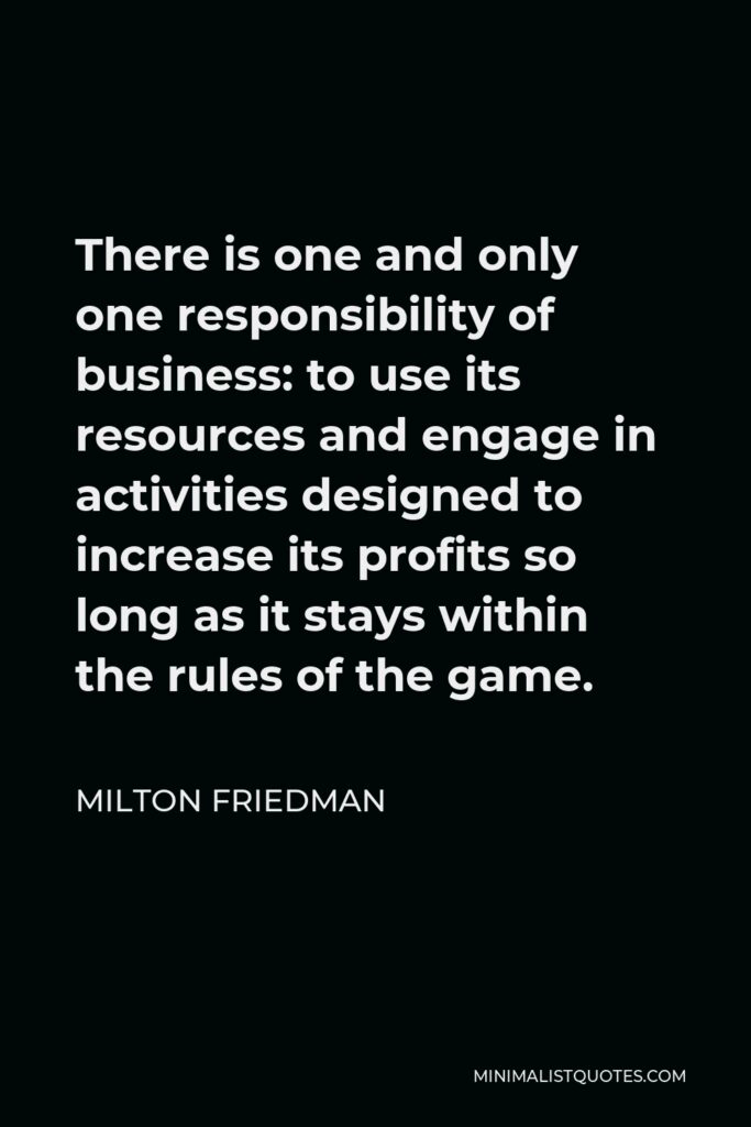 Milton Friedman Quote - There is one and only one responsibility of business: to use its resources and engage in activities designed to increase its profits so long as it stays within the rules of the game.