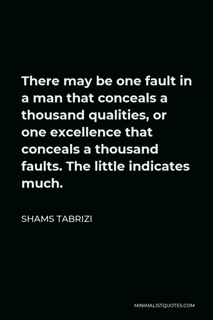Shams Tabrizi Quote - There may be one fault in a man that conceals a thousand qualities, or one excellence that conceals a thousand faults. The little indicates much.
