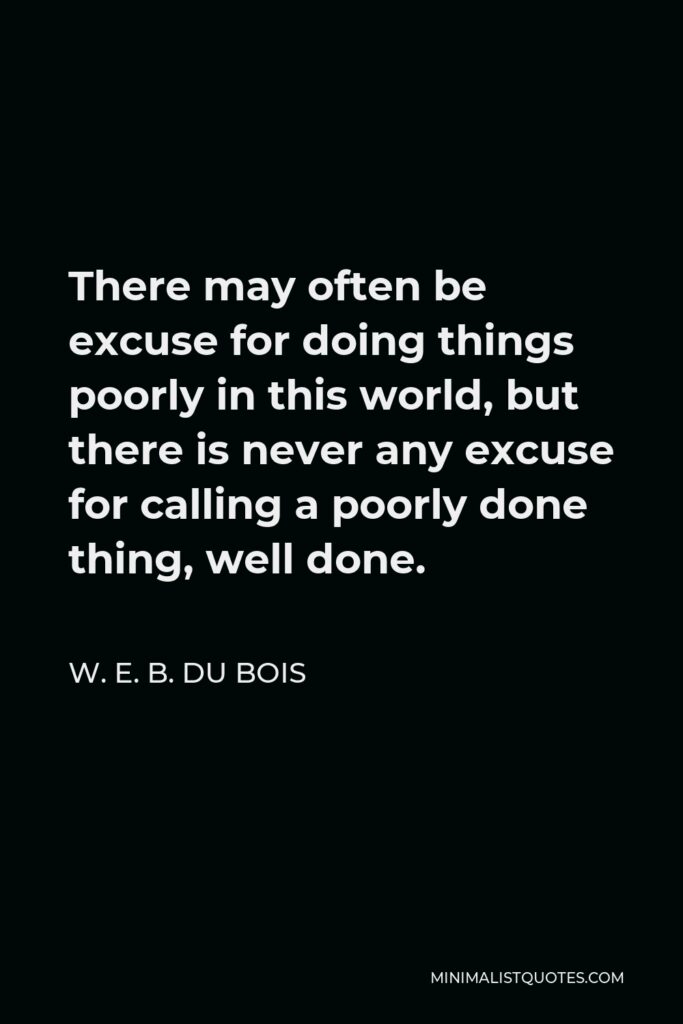 W. E. B. Du Bois Quote - There may often be excuse for doing things poorly in this world, but there is never any excuse for calling a poorly done thing, well done.