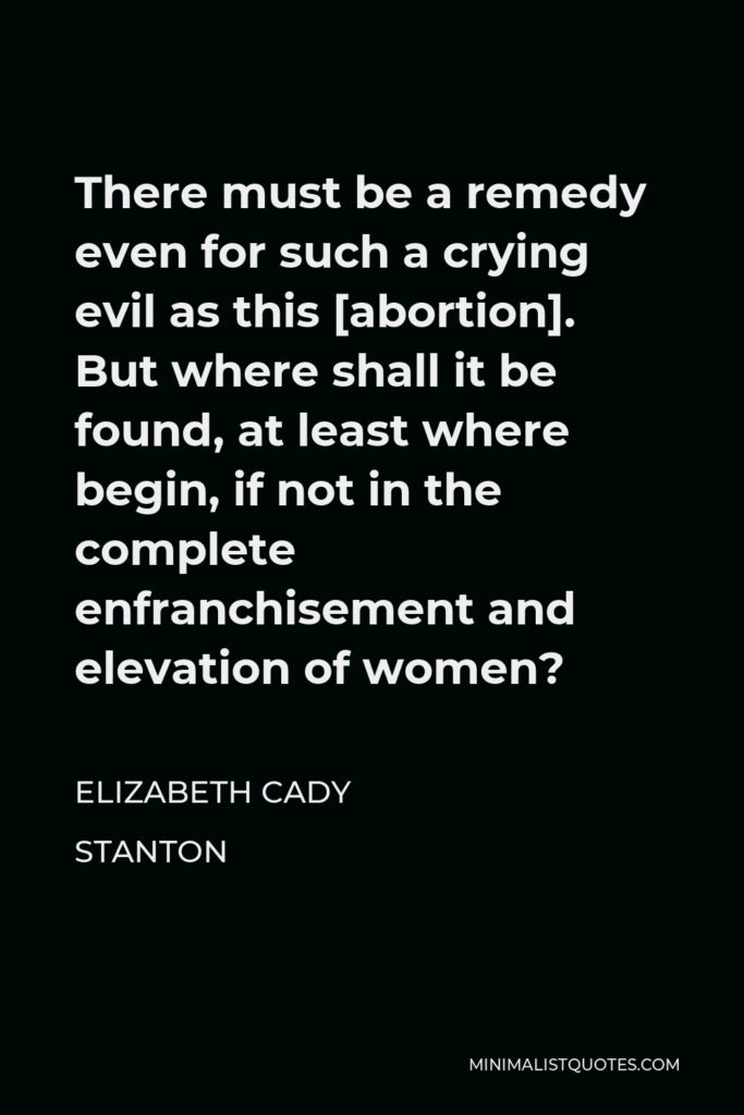 Elizabeth Cady Stanton Quote - There must be a remedy even for such a crying evil as this [abortion]. But where shall it be found, at least where begin, if not in the complete enfranchisement and elevation of women?