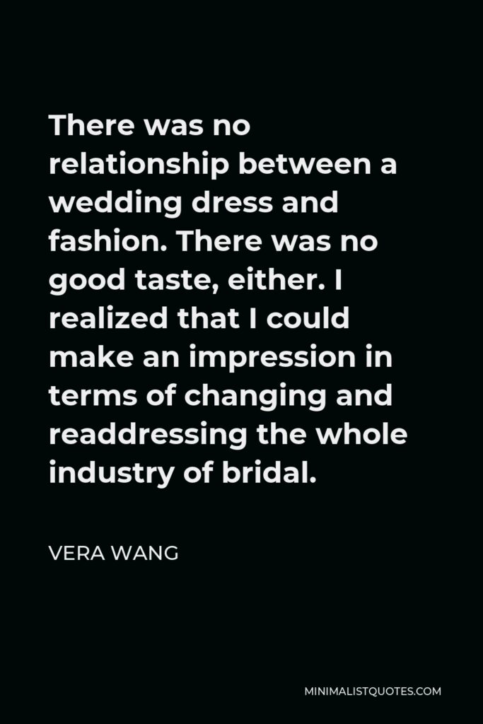 Vera Wang Quote - There was no relationship between a wedding dress and fashion. There was no good taste, either. I realized that I could make an impression in terms of changing and readdressing the whole industry of bridal.