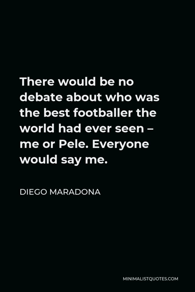 Diego Maradona Quote - There would be no debate about who was the best footballer the world had ever seen – me or Pele. Everyone would say me.