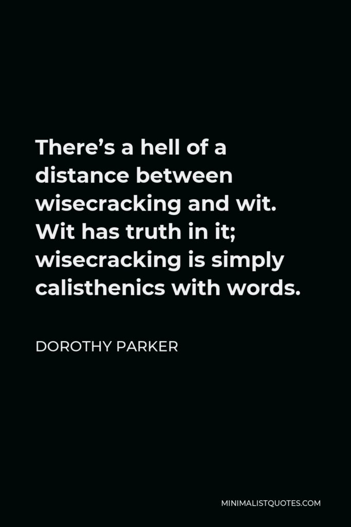 Dorothy Parker Quote - There’s a hell of a distance between wisecracking and wit. Wit has truth in it; wisecracking is simply calisthenics with words.