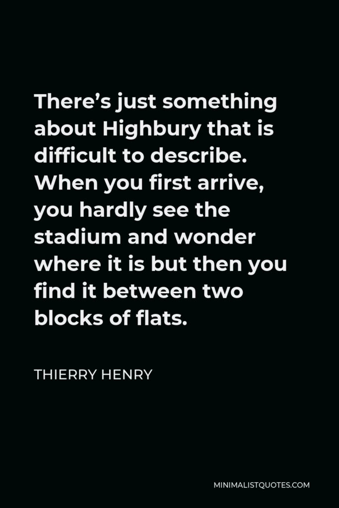 Thierry Henry Quote - There’s just something about Highbury that is difficult to describe. When you first arrive, you hardly see the stadium and wonder where it is but then you find it between two blocks of flats.