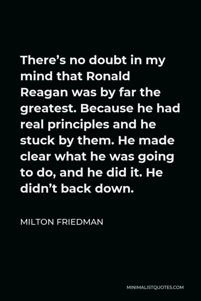 Milton Friedman Quote - There’s no doubt in my mind that Ronald Reagan was by far the greatest. Because he had real principles and he stuck by them. He made clear what he was going to do, and he did it. He didn’t back down.