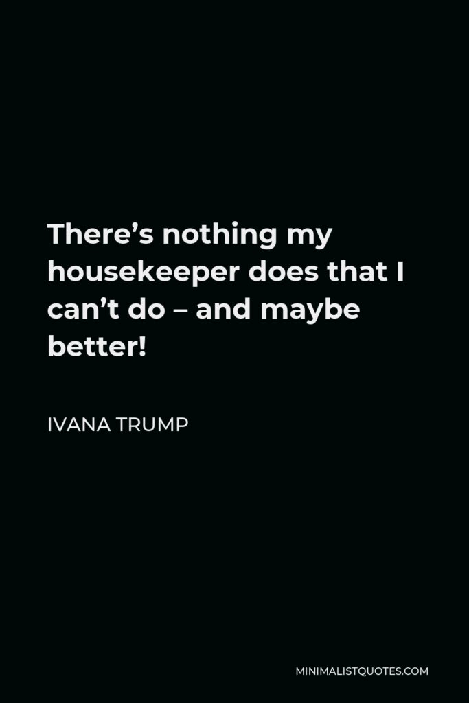 Ivana Trump Quote - There’s nothing my housekeeper does that I can’t do – and maybe better!