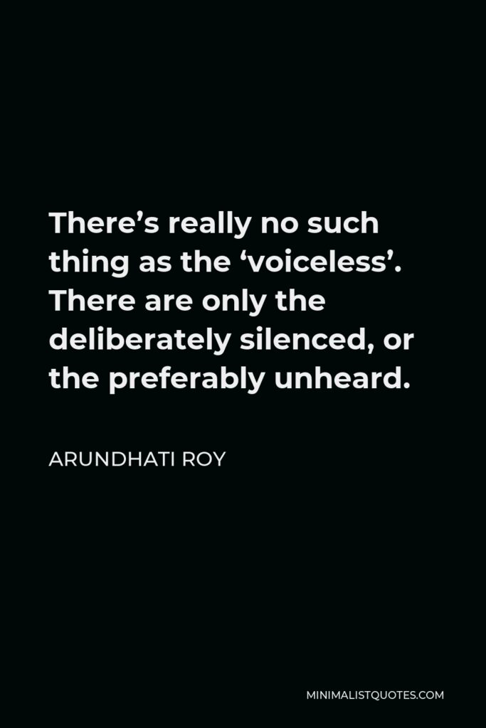 Arundhati Roy Quote - There’s really no such thing as the ‘voiceless’. There are only the deliberately silenced, or the preferably unheard.