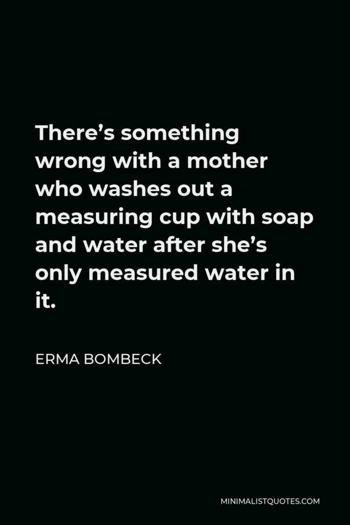 Erma Bombeck Quote - There’s something wrong with a mother who washes out a measuring cup with soap and water after she’s only measured water in it.