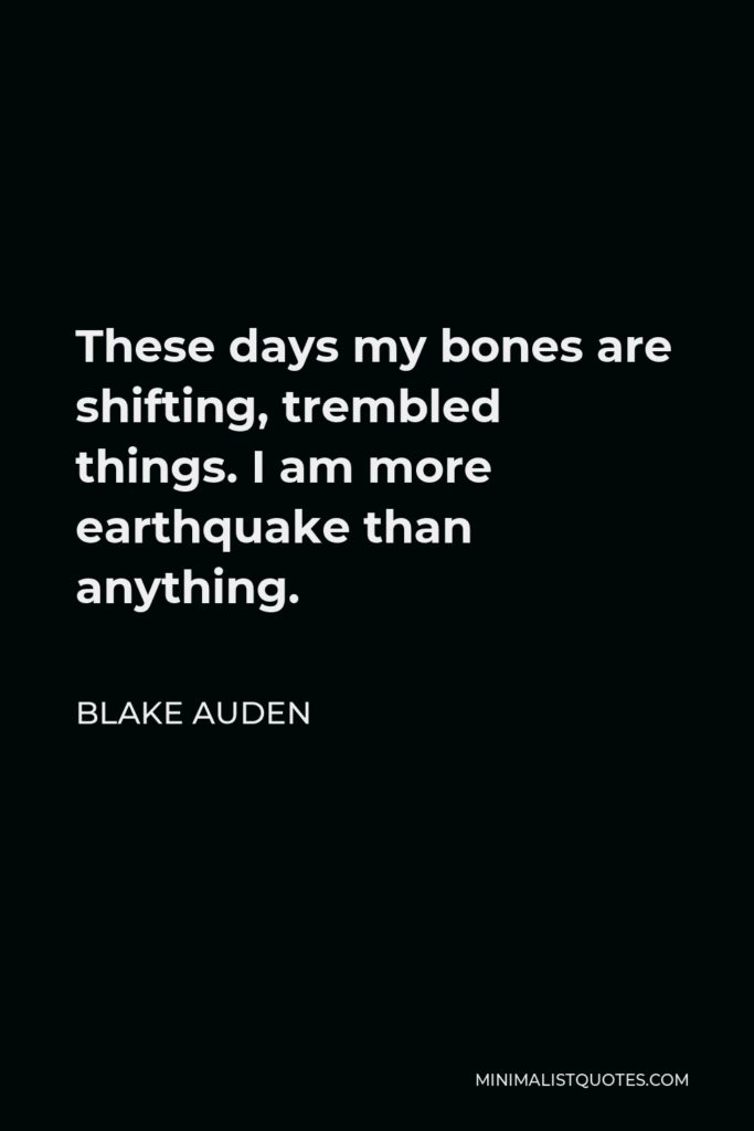 Blake Auden Quote - These days my bones are shifting, trembled things. I am more earthquake than anything.