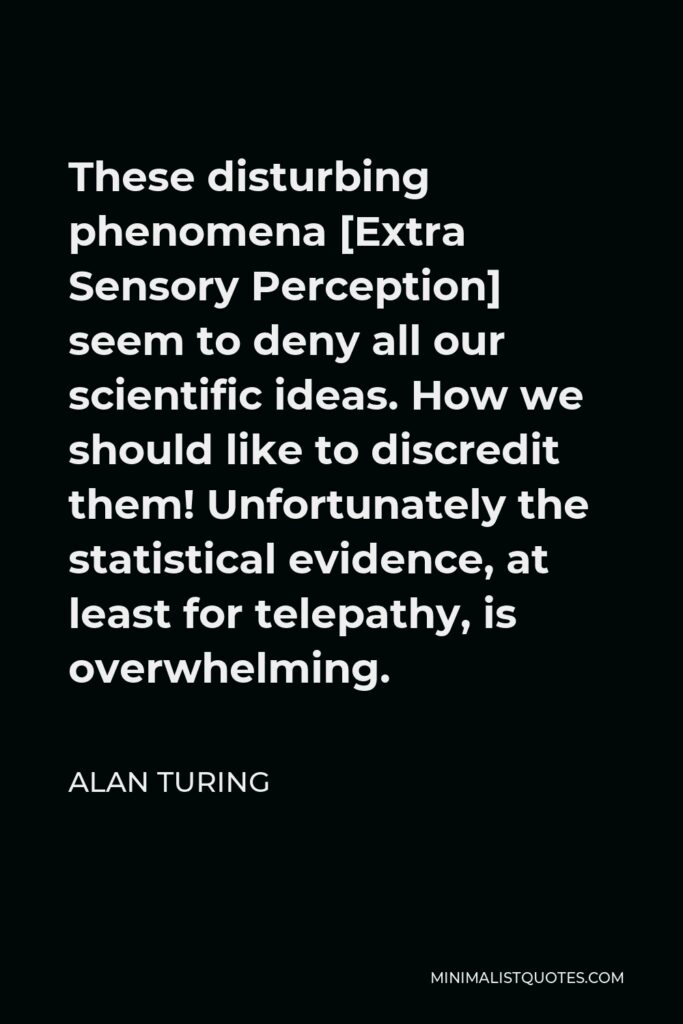 Alan Turing Quote - These disturbing phenomena [Extra Sensory Perception] seem to deny all our scientific ideas. How we should like to discredit them! Unfortunately the statistical evidence, at least for telepathy, is overwhelming.