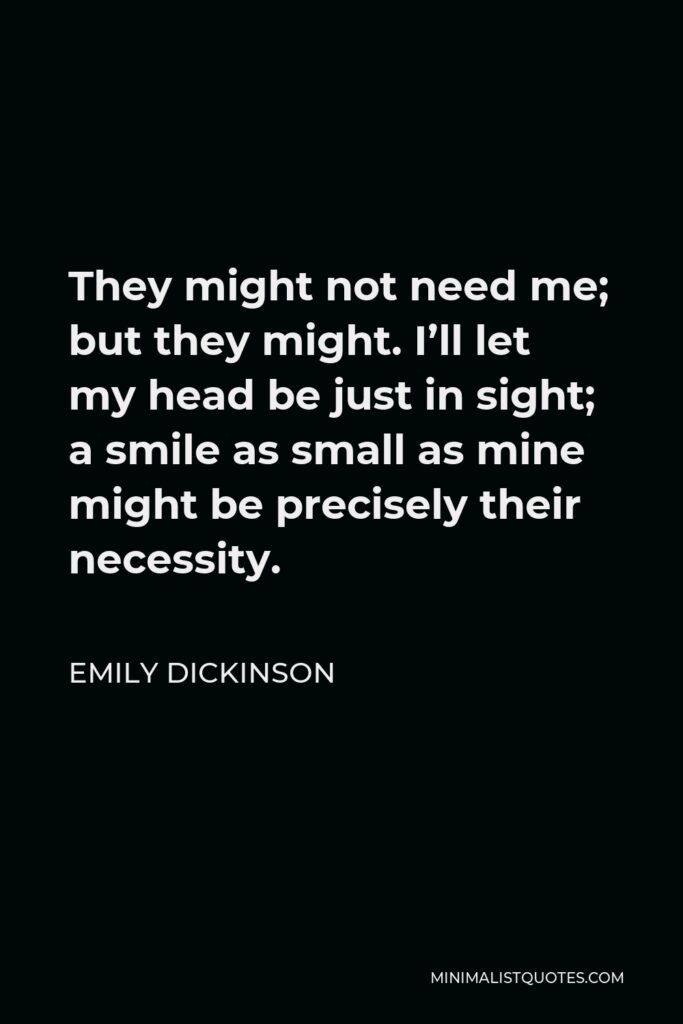 Emily Dickinson Quote - They might not need me; but they might. I’ll let my head be just in sight; a smile as small as mine might be precisely their necessity.