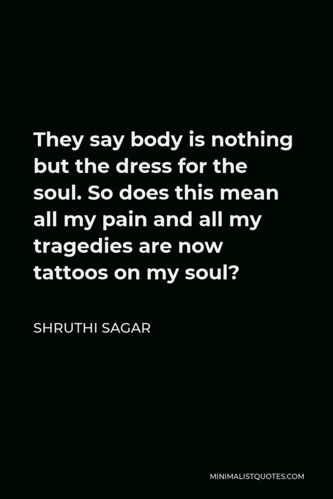 Shruthi Sagar Quote - They say body is nothing but the dress for the soul. So does this mean all my pain and all my tragedies are now tattoos on my soul?