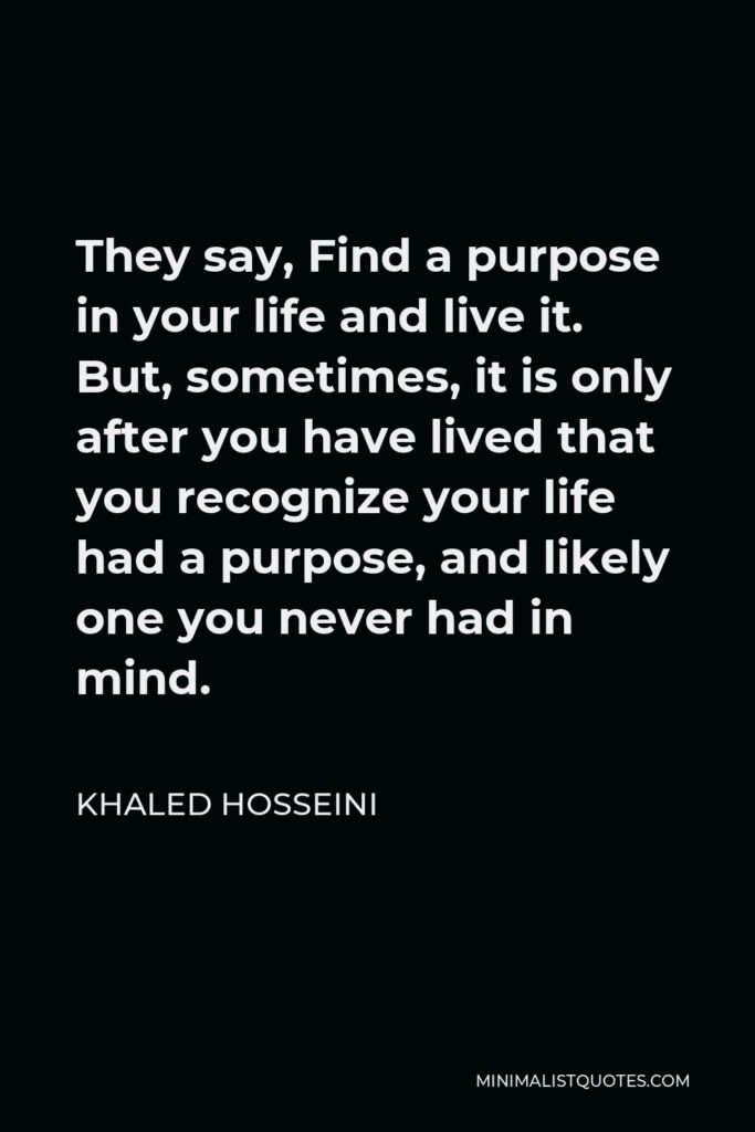 Khaled Hosseini Quote - They say, Find a purpose in your life and live it. But, sometimes, it is only after you have lived that you recognize your life had a purpose, and likely one you never had in mind.