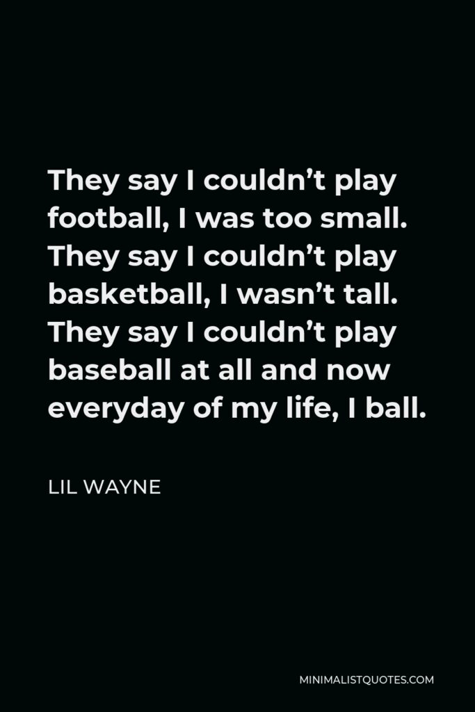 Lil Wayne Quote - They say I couldn’t play football, I was too small. They say I couldn’t play basketball, I wasn’t tall. They say I couldn’t play baseball at all and now everyday of my life, I ball.
