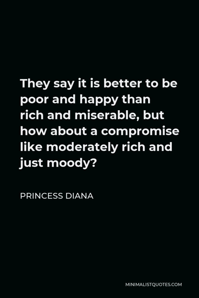 Princess Diana Quote - They say it is better to be poor and happy than rich and miserable, but how about a compromise like moderately rich and just moody?