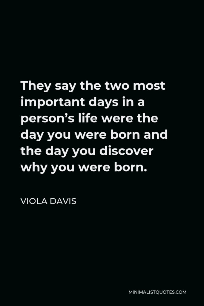 Viola Davis Quote - They say the two most important days in a person’s life were the day you were born and the day you discover why you were born.