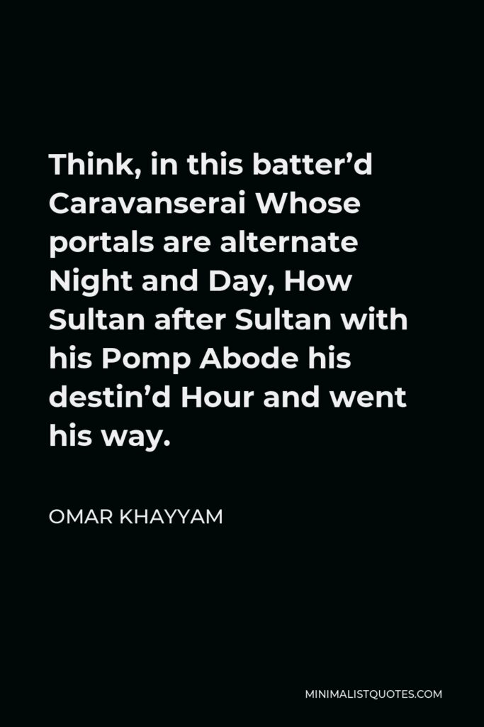 Omar Khayyam Quote - Think, in this batter’d Caravanserai Whose portals are alternate Night and Day, How Sultan after Sultan with his Pomp Abode his destin’d Hour and went his way.