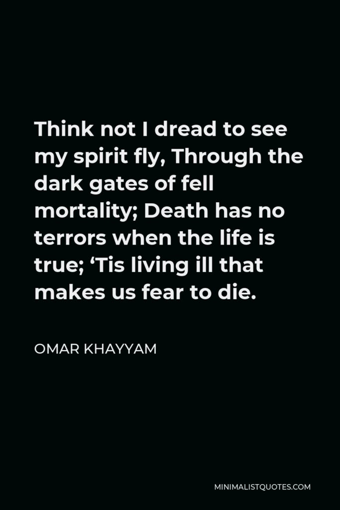 Omar Khayyam Quote - Think not I dread to see my spirit fly, Through the dark gates of fell mortality; Death has no terrors when the life is true; ‘Tis living ill that makes us fear to die.