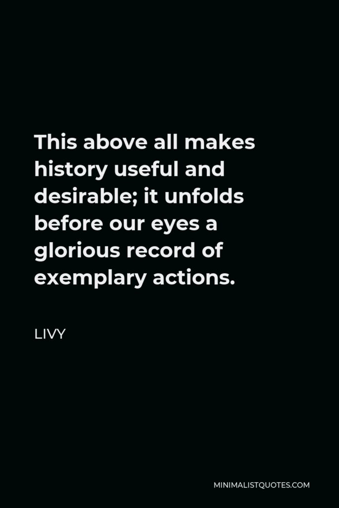 Livy Quote - This above all makes history useful and desirable; it unfolds before our eyes a glorious record of exemplary actions.