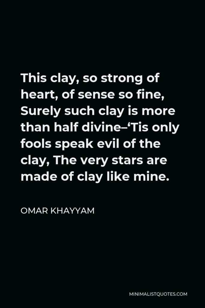 Omar Khayyam Quote - This clay, so strong of heart, of sense so fine, Surely such clay is more than half divine–‘Tis only fools speak evil of the clay, The very stars are made of clay like mine.
