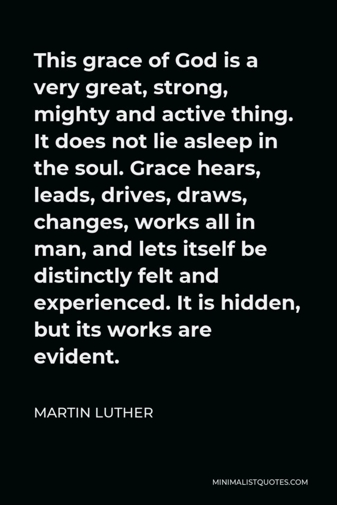 Martin Luther Quote - This grace of God is a very great, strong, mighty and active thing. It does not lie asleep in the soul. Grace hears, leads, drives, draws, changes, works all in man, and lets itself be distinctly felt and experienced. It is hidden, but its works are evident.