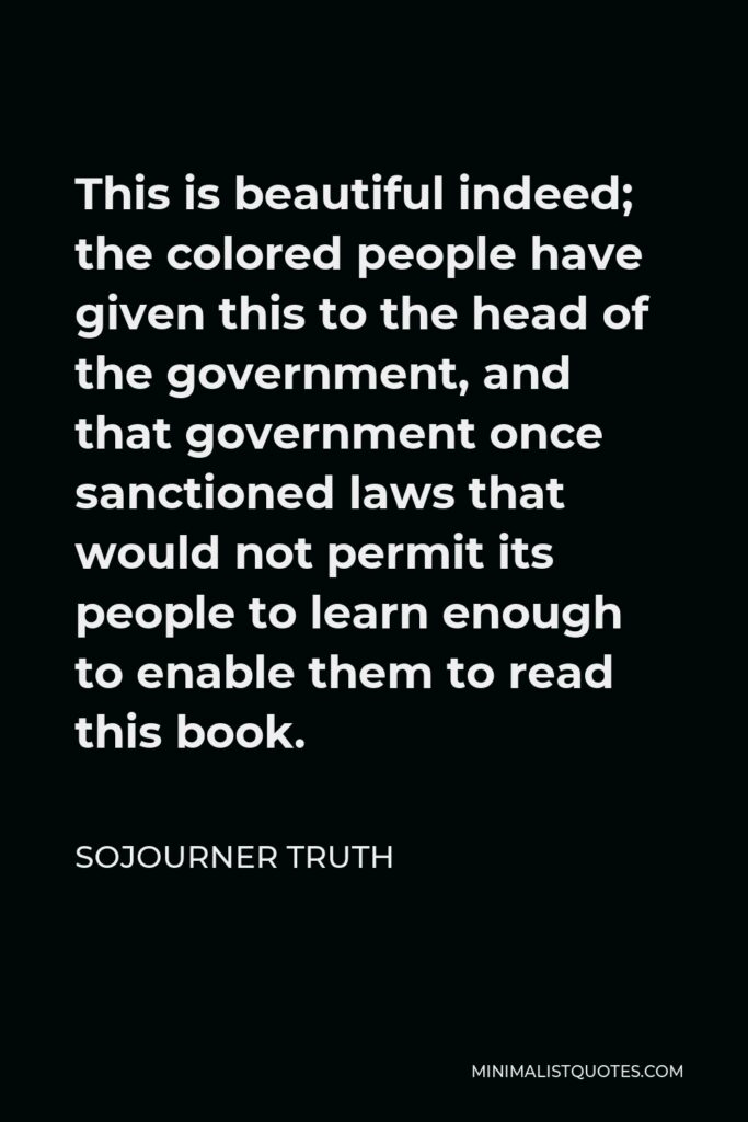 Sojourner Truth Quote - This is beautiful indeed; the colored people have given this to the head of the government, and that government once sanctioned laws that would not permit its people to learn enough to enable them to read this book.