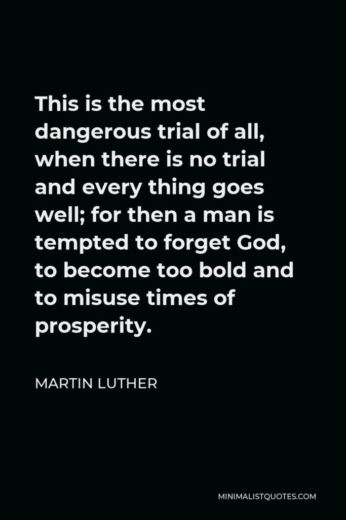 Martin Luther Quote - This is the most dangerous trial of all, when there is no trial and every thing goes well; for then a man is tempted to forget God, to become too bold and to misuse times of prosperity.