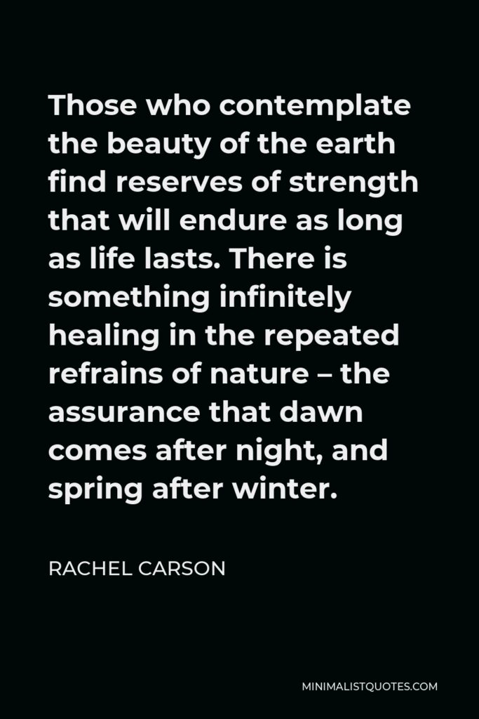 Rachel Carson Quote - Those who contemplate the beauty of the earth find reserves of strength that will endure as long as life lasts. There is something infinitely healing in the repeated refrains of nature – the assurance that dawn comes after night, and spring after winter.