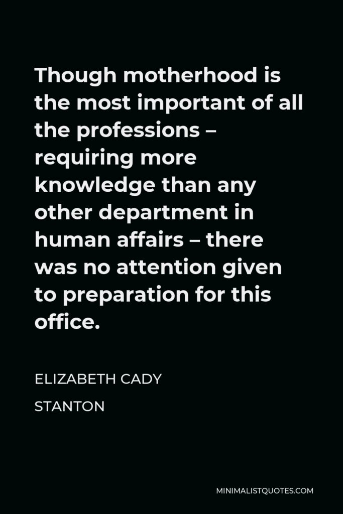 Elizabeth Cady Stanton Quote - Though motherhood is the most important of all the professions – requiring more knowledge than any other department in human affairs – there was no attention given to preparation for this office.