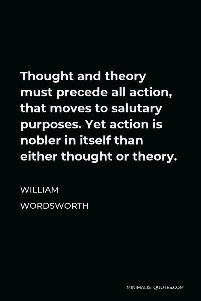 William Wordsworth Quote - Thought and theory must precede all action, that moves to salutary purposes. Yet action is nobler in itself than either thought or theory.