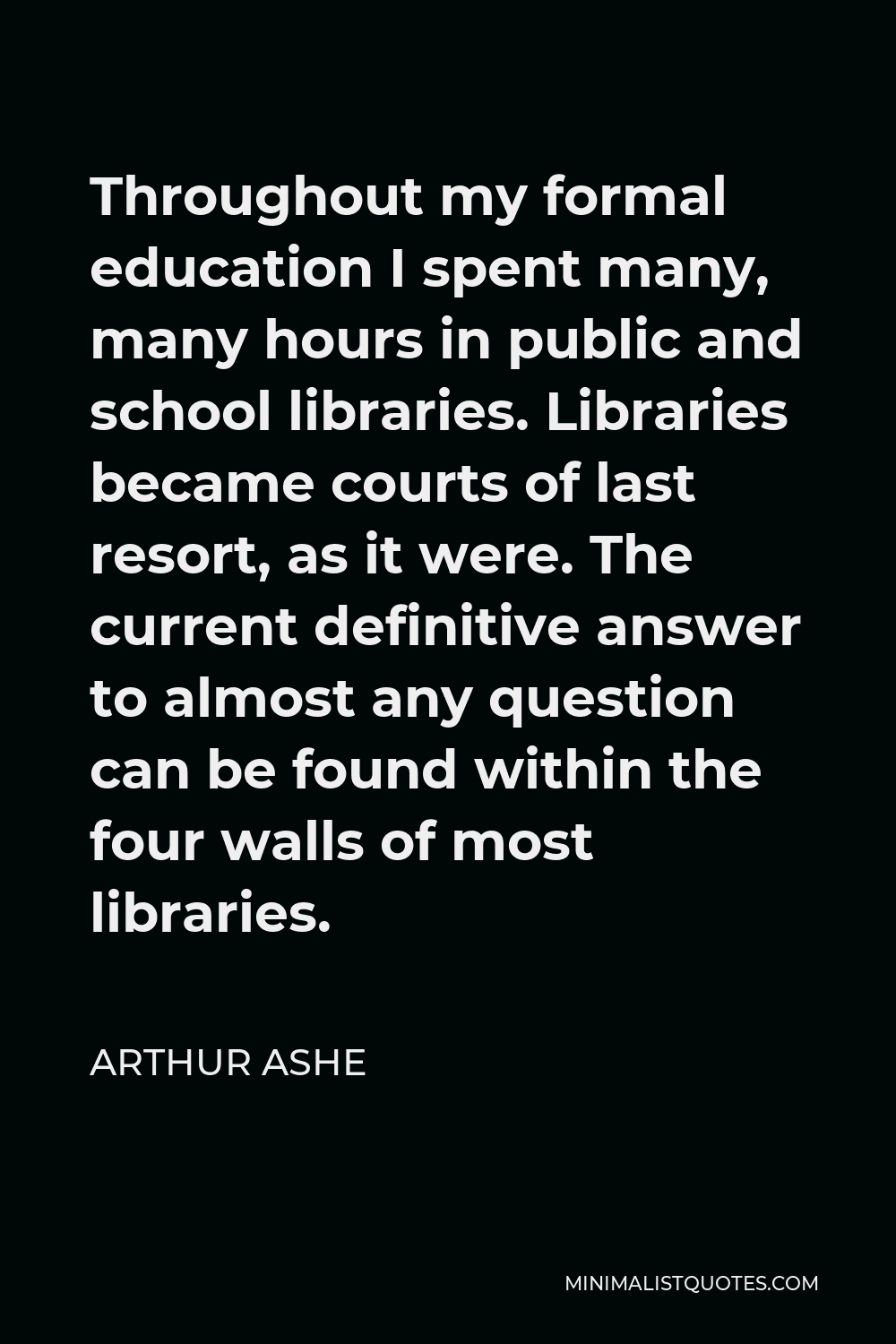 Arthur Ashe Quote - Throughout my formal education I spent many, many hours in public and school libraries. Libraries became courts of last resort, as it were. The current definitive answer to almost any question can be found within the four walls of most libraries.