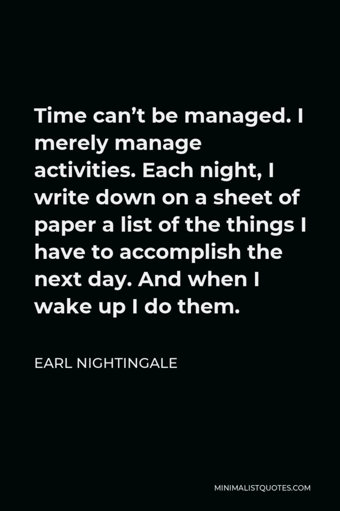 Earl Nightingale Quote - Time can’t be managed. I merely manage activities. Each night, I write down on a sheet of paper a list of the things I have to accomplish the next day. And when I wake up I do them.