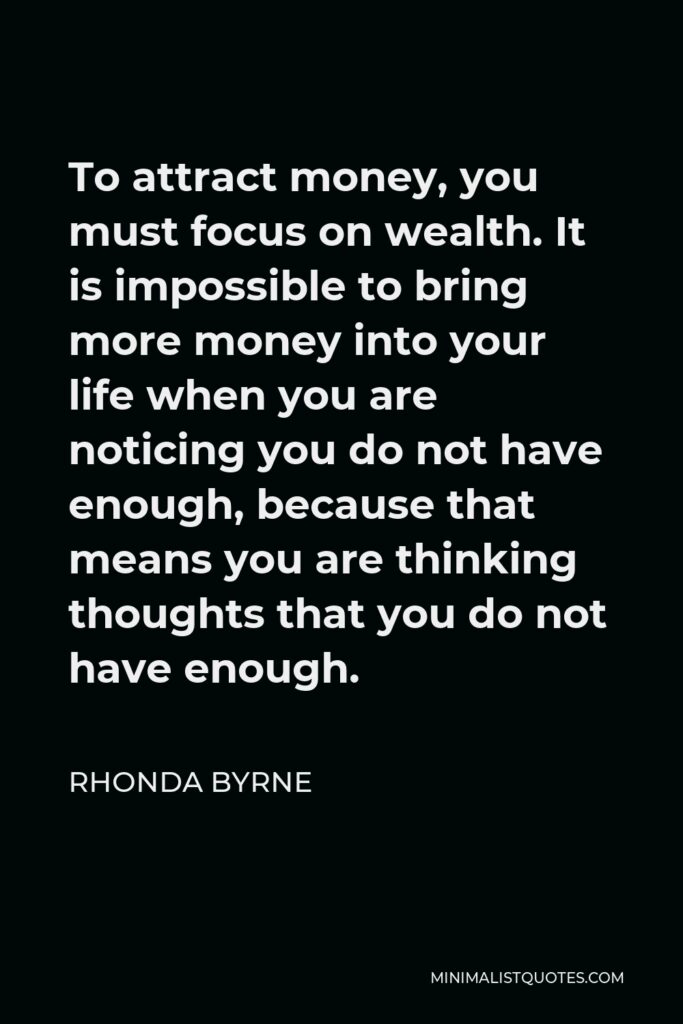 Rhonda Byrne Quote - To attract money, you must focus on wealth. It is impossible to bring more money into your life when you are noticing you do not have enough, because that means you are thinking thoughts that you do not have enough.