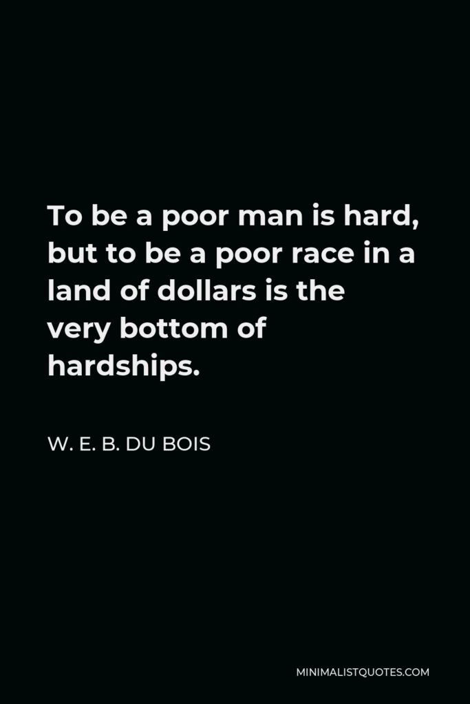 W. E. B. Du Bois Quote - To be a poor man is hard, but to be a poor race in a land of dollars is the very bottom of hardships.