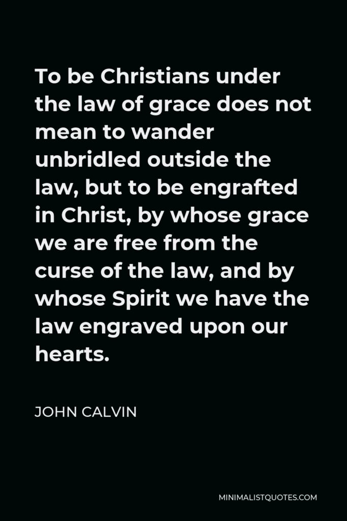 John Calvin Quote - To be Christians under the law of grace does not mean to wander unbridled outside the law, but to be engrafted in Christ, by whose grace we are free from the curse of the law, and by whose Spirit we have the law engraved upon our hearts.