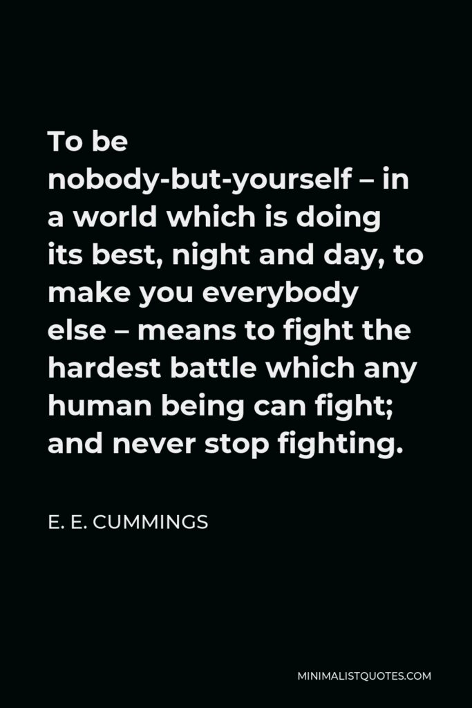 E. E. Cummings Quote - To be nobody-but-yourself – in a world which is doing its best, night and day, to make you everybody else – means to fight the hardest battle which any human being can fight; and never stop fighting.