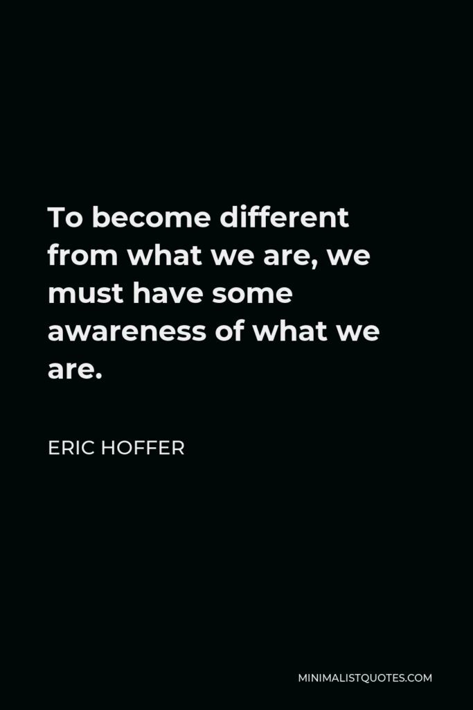 Eric Hoffer Quote - To become different from what we are, we must have some awareness of what we are.