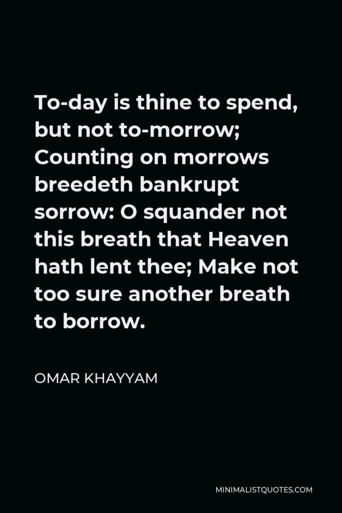 Omar Khayyam Quote - To-day is thine to spend, but not to-morrow; Counting on morrows breedeth bankrupt sorrow: O squander not this breath that Heaven hath lent thee; Make not too sure another breath to borrow.