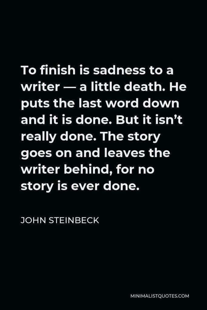 John Steinbeck Quote - To finish is sadness to a writer — a little death. He puts the last word down and it is done. But it isn’t really done. The story goes on and leaves the writer behind, for no story is ever done.