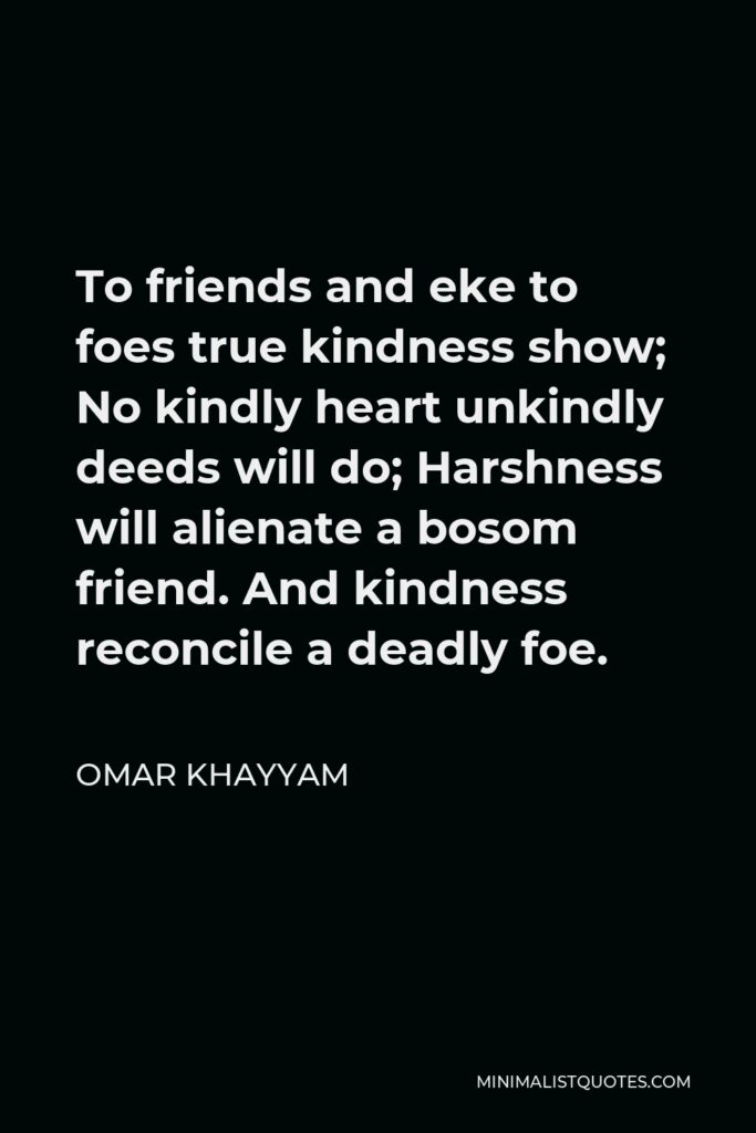 Omar Khayyam Quote - To friends and eke to foes true kindness show; No kindly heart unkindly deeds will do; Harshness will alienate a bosom friend. And kindness reconcile a deadly foe.