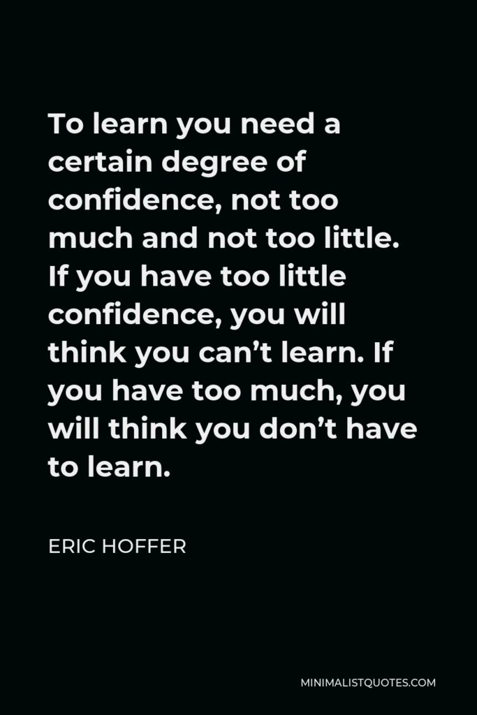 Eric Hoffer Quote - To learn you need a certain degree of confidence, not too much and not too little. If you have too little confidence, you will think you can’t learn. If you have too much, you will think you don’t have to learn.