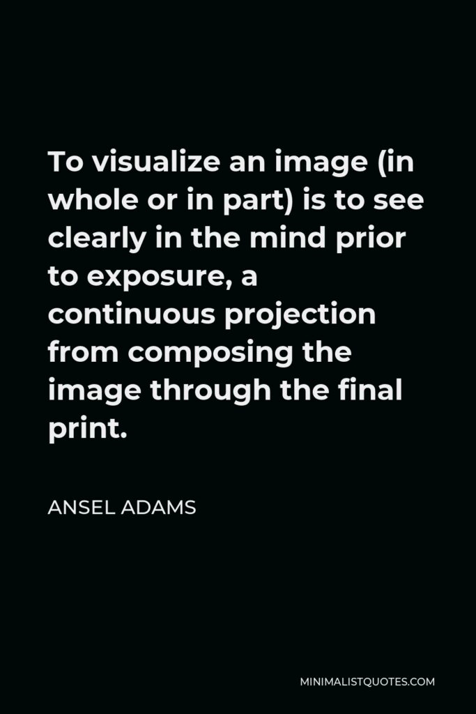 Ansel Adams Quote - To visualize an image (in whole or in part) is to see clearly in the mind prior to exposure, a continuous projection from composing the image through the final print.