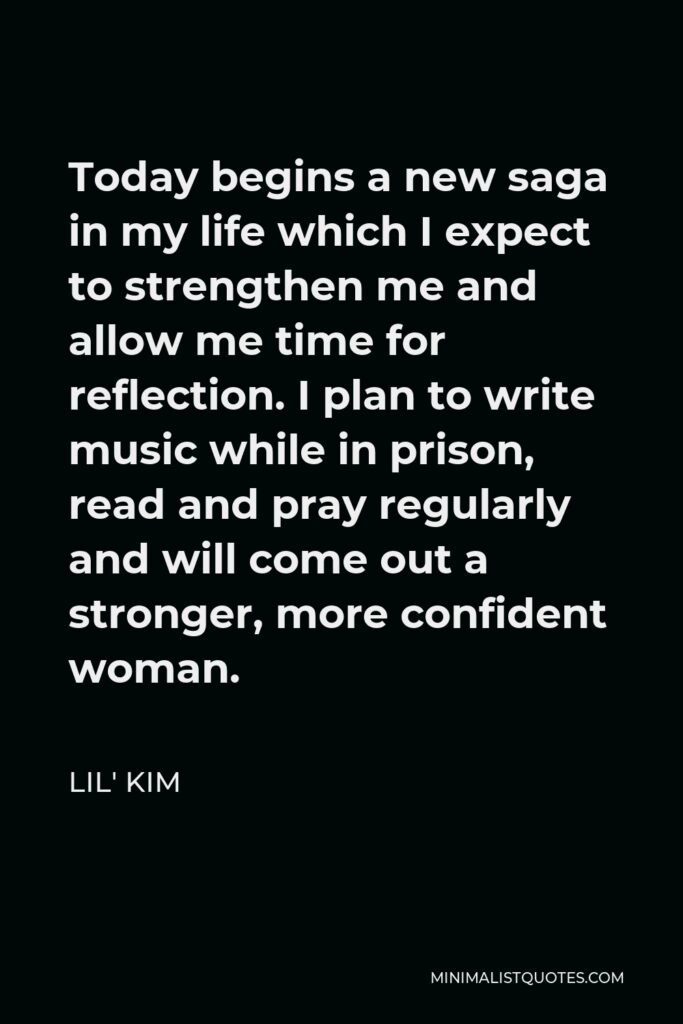 Lil' Kim Quote - Today begins a new saga in my life which I expect to strengthen me and allow me time for reflection. I plan to write music while in prison, read and pray regularly and will come out a stronger, more confident woman.